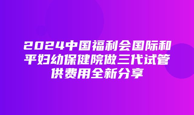 2024中国福利会国际和平妇幼保健院做三代试管供费用全新分享