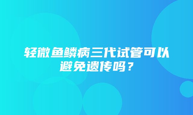 轻微鱼鳞病三代试管可以避免遗传吗？