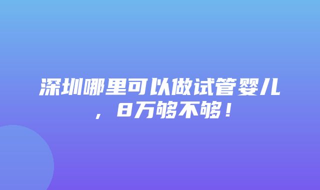 深圳哪里可以做试管婴儿，8万够不够！