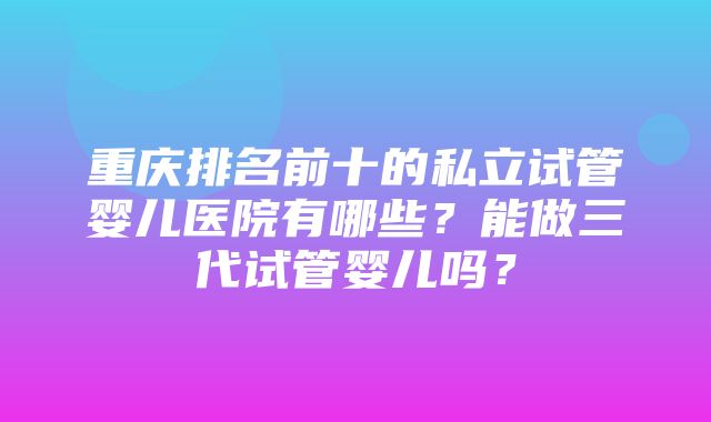 重庆排名前十的私立试管婴儿医院有哪些？能做三代试管婴儿吗？