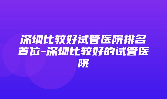 深圳比较好试管医院排名首位-深圳比较好的试管医院