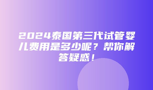 2024泰国第三代试管婴儿费用是多少呢？帮你解答疑惑！