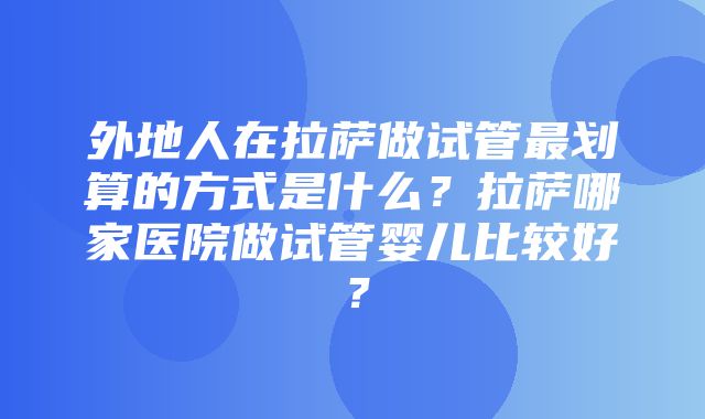 外地人在拉萨做试管最划算的方式是什么？拉萨哪家医院做试管婴儿比较好？