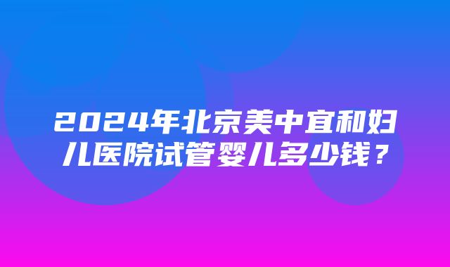 2024年北京美中宜和妇儿医院试管婴儿多少钱？