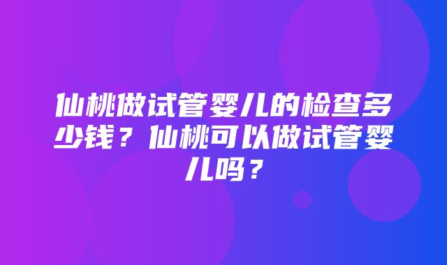 仙桃做试管婴儿的检查多少钱？仙桃可以做试管婴儿吗？