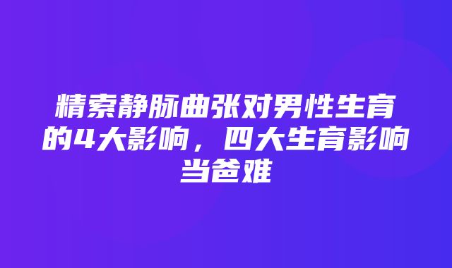 精索静脉曲张对男性生育的4大影响，四大生育影响当爸难