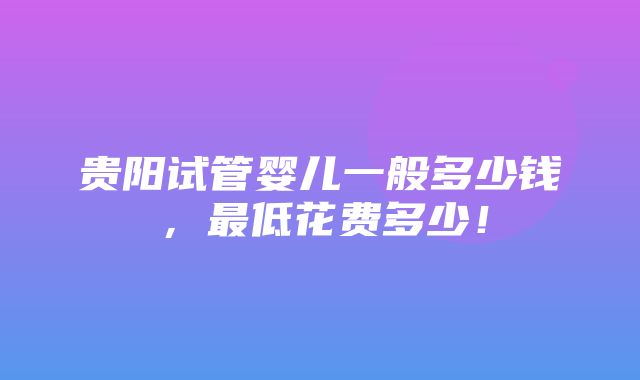 贵阳试管婴儿一般多少钱，最低花费多少！