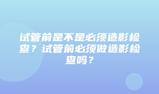 试管前是不是必须造影检查？试管前必须做造影检查吗？