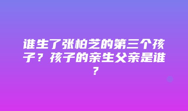 谁生了张柏芝的第三个孩子？孩子的亲生父亲是谁？