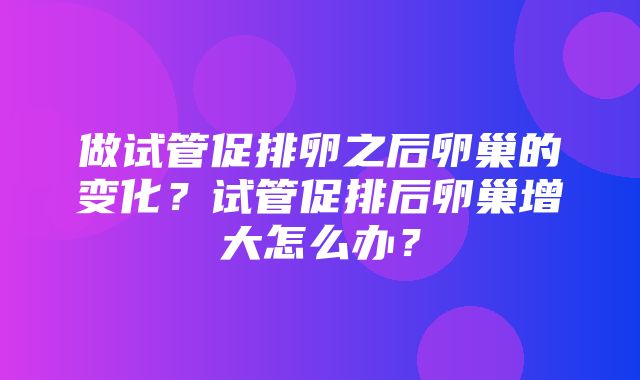 做试管促排卵之后卵巢的变化？试管促排后卵巢增大怎么办？