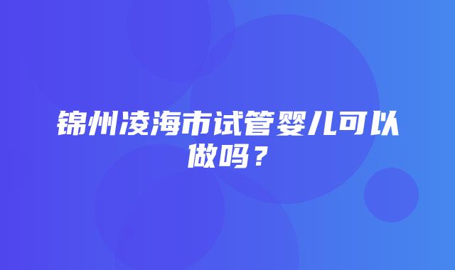 锦州凌海市试管婴儿可以做吗？