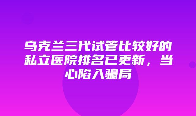 乌克兰三代试管比较好的私立医院排名已更新，当心陷入骗局