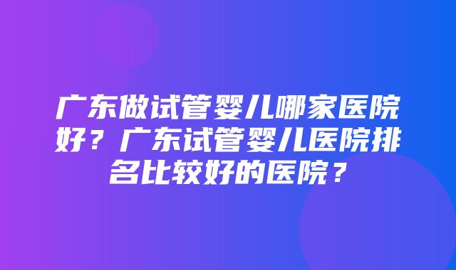 广东做试管婴儿哪家医院好？广东试管婴儿医院排名比较好的医院？