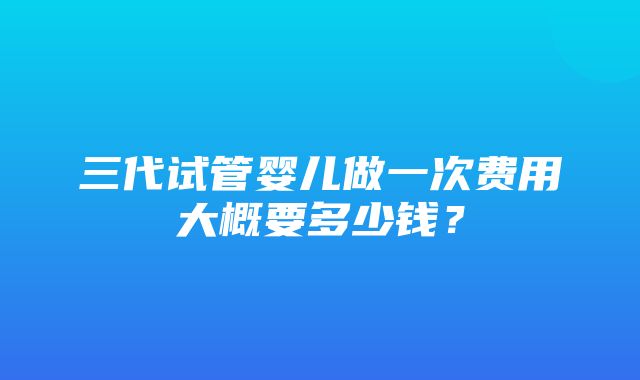 三代试管婴儿做一次费用大概要多少钱？