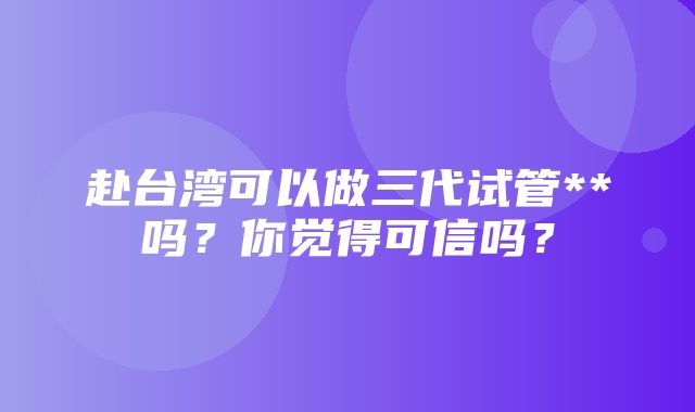 赴台湾可以做三代试管**吗？你觉得可信吗？