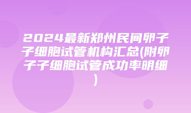 2024最新郑州民间卵子子细胞试管机构汇总(附卵子子细胞试管成功率明细)