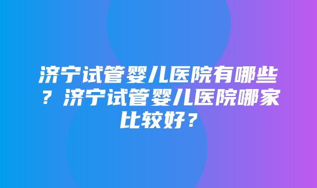 济宁试管婴儿医院有哪些？济宁试管婴儿医院哪家比较好？