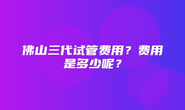 佛山三代试管费用？费用是多少呢？