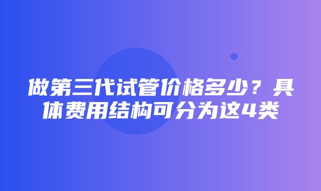 做第三代试管价格多少？具体费用结构可分为这4类