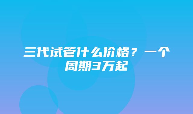 三代试管什么价格？一个周期3万起