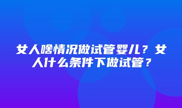 女人啥情况做试管婴儿？女人什么条件下做试管？