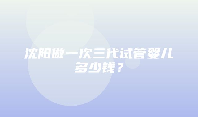 沈阳做一次三代试管婴儿多少钱？