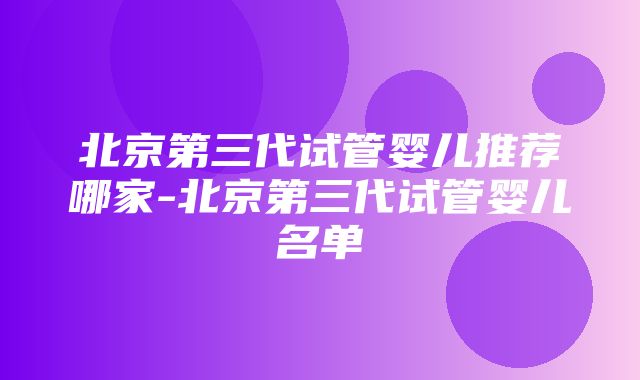 北京第三代试管婴儿推荐哪家-北京第三代试管婴儿名单