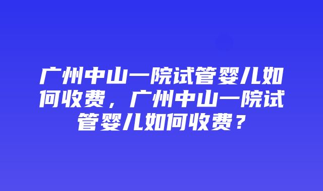 广州中山一院试管婴儿如何收费，广州中山一院试管婴儿如何收费？