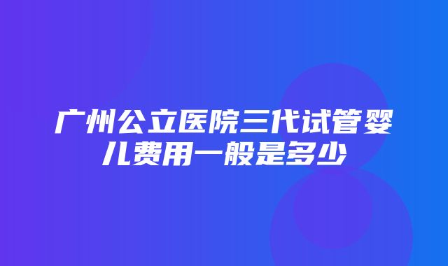 广州公立医院三代试管婴儿费用一般是多少