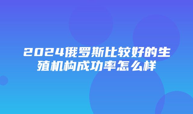 2024俄罗斯比较好的生殖机构成功率怎么样