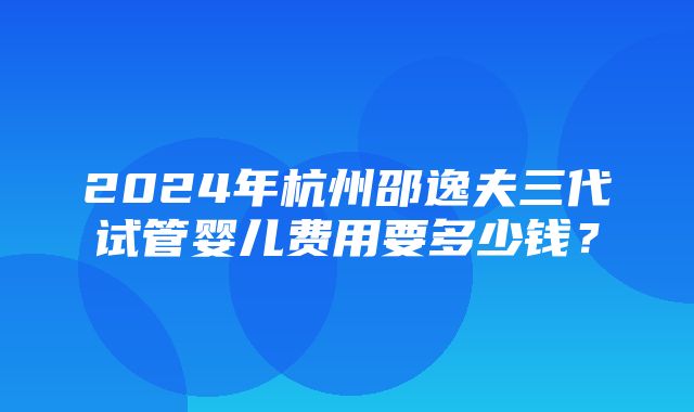 2024年杭州邵逸夫三代试管婴儿费用要多少钱？