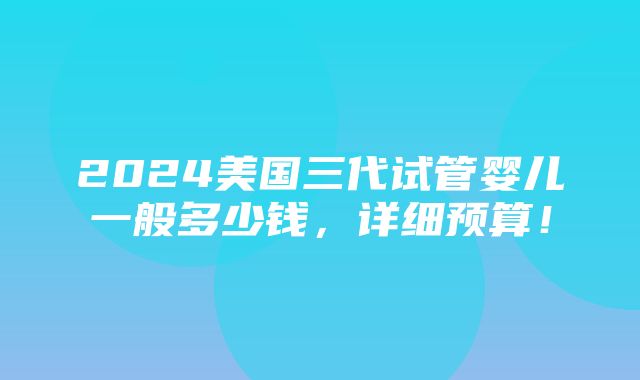 2024美国三代试管婴儿一般多少钱，详细预算！