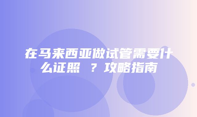 在马来西亚做试管需要什么证照 ？攻略指南