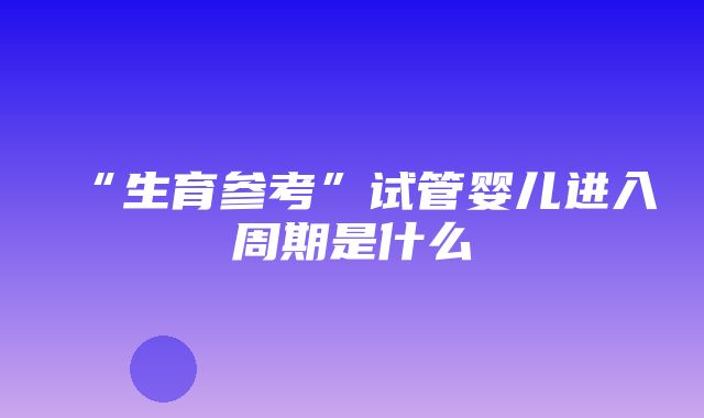 “生育参考”试管婴儿进入周期是什么