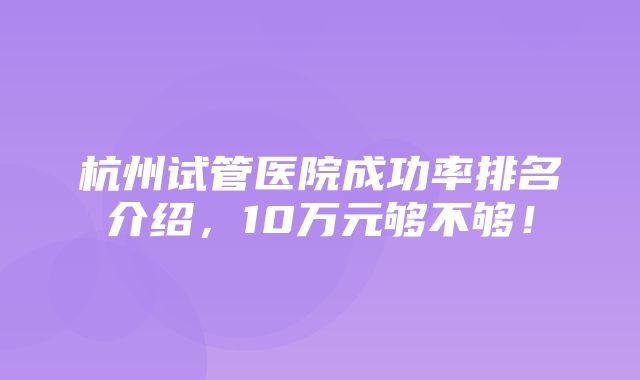 杭州试管医院成功率排名介绍，10万元够不够！