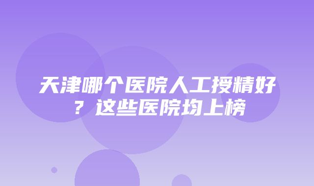 天津哪个医院人工授精好？这些医院均上榜