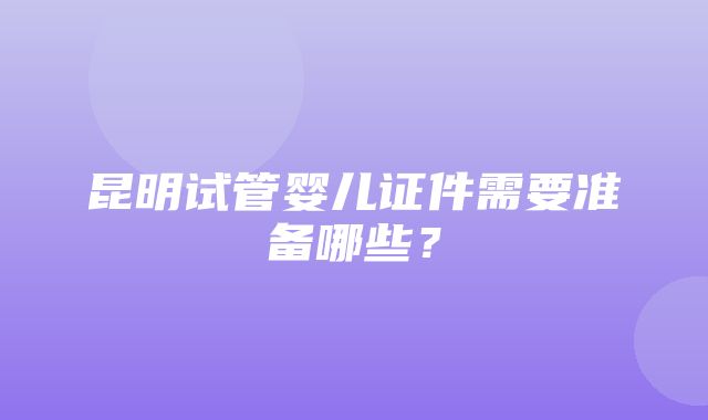 昆明试管婴儿证件需要准备哪些？