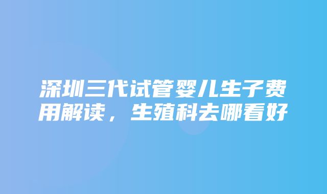 深圳三代试管婴儿生子费用解读，生殖科去哪看好