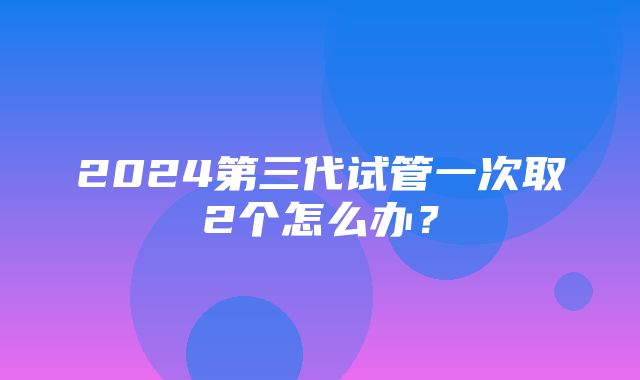 2024第三代试管一次取2个怎么办？