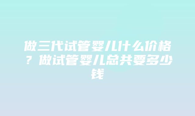 做三代试管婴儿什么价格？做试管婴儿总共要多少钱