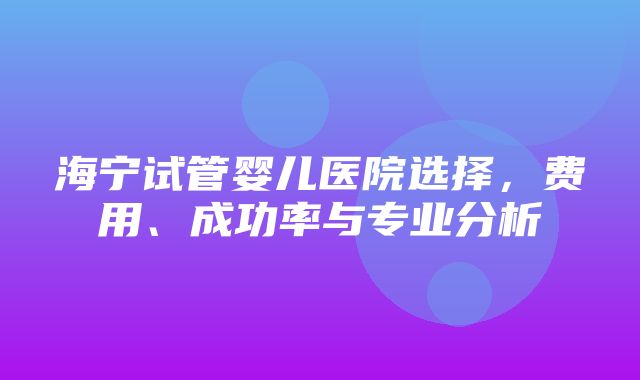 海宁试管婴儿医院选择，费用、成功率与专业分析