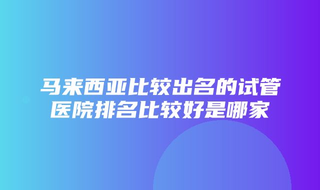 马来西亚比较出名的试管医院排名比较好是哪家