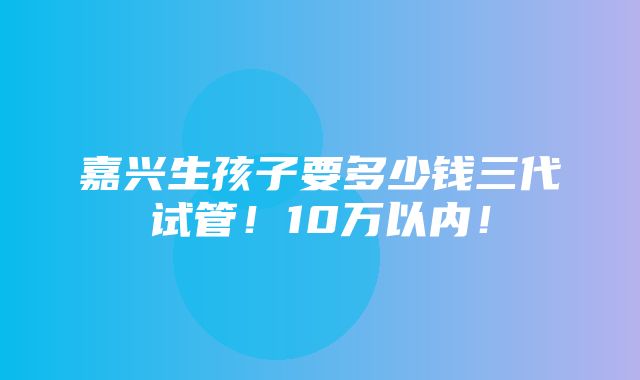 嘉兴生孩子要多少钱三代试管！10万以内！