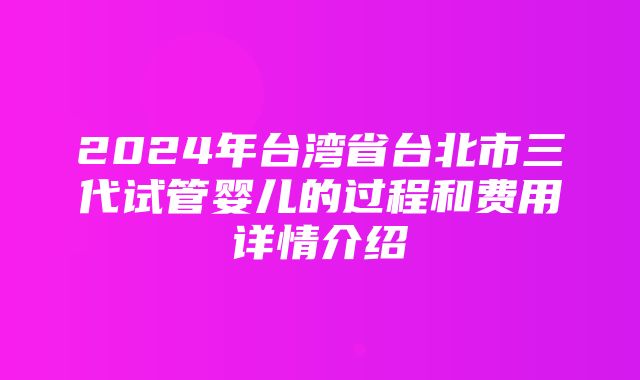 2024年台湾省台北市三代试管婴儿的过程和费用详情介绍