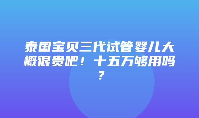 泰国宝贝三代试管婴儿大概很贵吧！十五万够用吗？