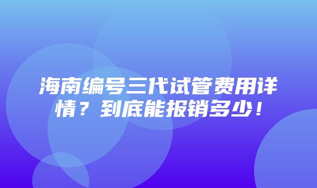 海南编号三代试管费用详情？到底能报销多少！