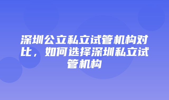 深圳公立私立试管机构对比，如何选择深圳私立试管机构