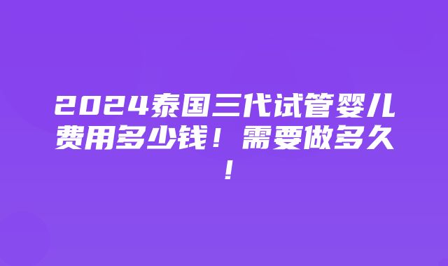 2024泰国三代试管婴儿费用多少钱！需要做多久！