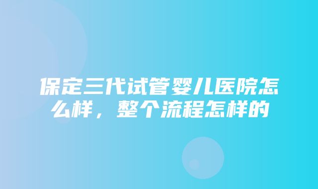 保定三代试管婴儿医院怎么样，整个流程怎样的