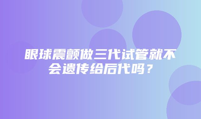 眼球震颤做三代试管就不会遗传给后代吗？